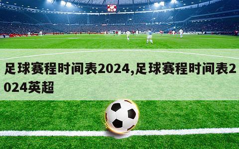 足球赛程时间表2024,足球赛程时间表2024英超