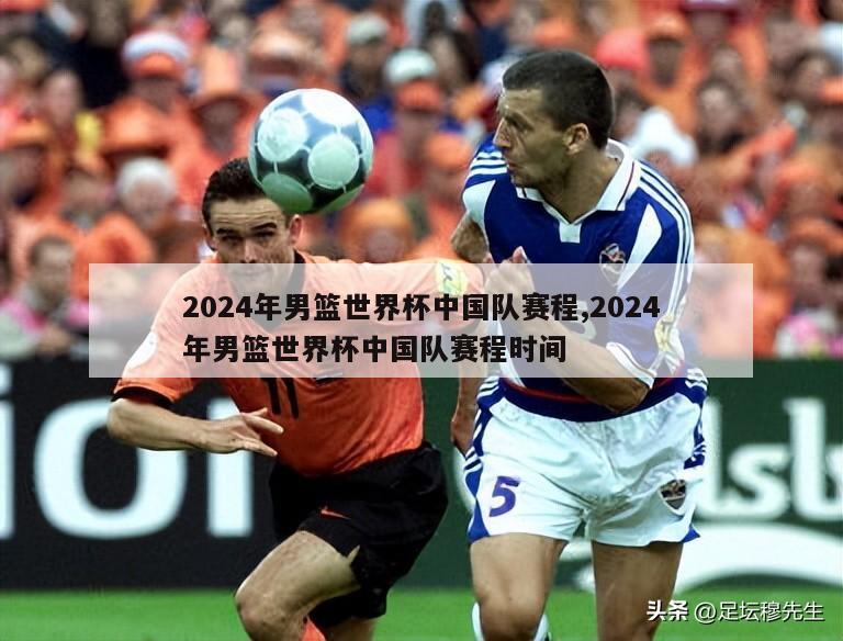 2024年男篮世界杯中国队赛程,2024年男篮世界杯中国队赛程时间