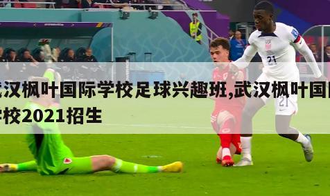武汉枫叶国际学校足球兴趣班,武汉枫叶国际学校2021招生